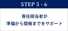 STEP 5・6　専任担当者が準備から開催までをサポート